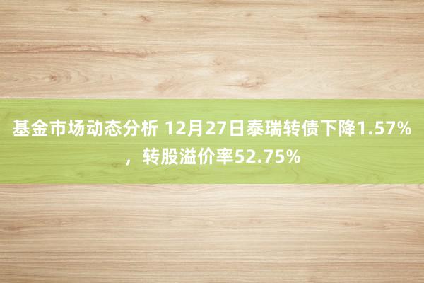   基金市场动态分析 12月27日泰瑞转债下降1.57%，转股溢价率52.75%