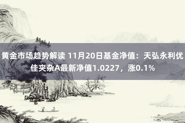   黄金市场趋势解读 11月20日基金净值：天弘永利优佳夹杂A最新净值1.0227，涨0.1%