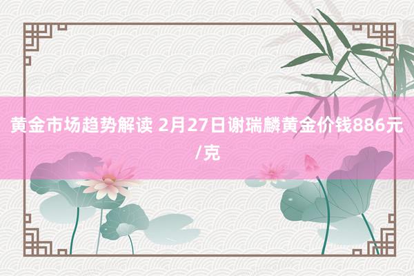   黄金市场趋势解读 2月27日谢瑞麟黄金价钱886元/克