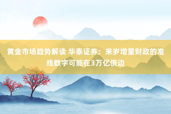   黄金市场趋势解读 华泰证券：来岁增量财政的准线数字可能在3万亿傍边