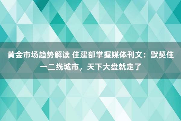   黄金市场趋势解读 住建部掌握媒体刊文：默契住一二线城市，天下大盘就定了