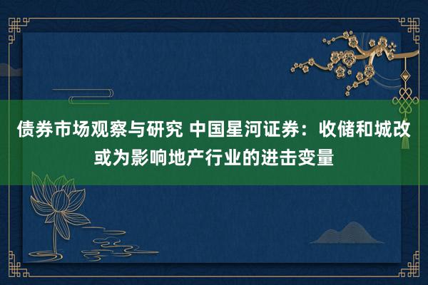   债券市场观察与研究 中国星河证券：收储和城改或为影响地产行业的进击变量