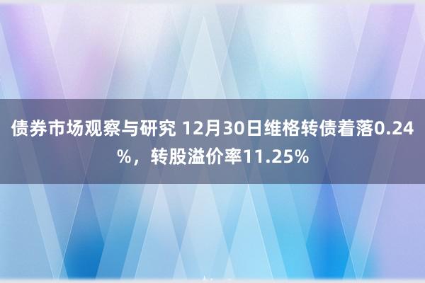 债券市场观察与研究 12月30日维格转债着落0.24%，转股溢价率11.25%