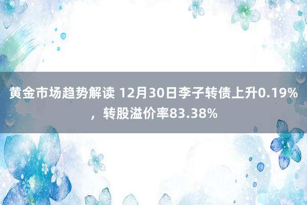 黄金市场趋势解读 12月30日李子转债上升0.19%，转股溢价率83.38%