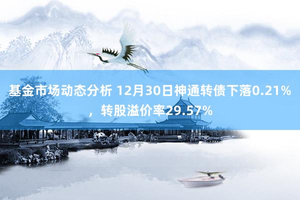 基金市场动态分析 12月30日神通转债下落0.21%，转股溢价率29.57%