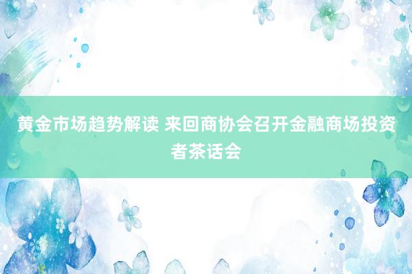 黄金市场趋势解读 来回商协会召开金融商场投资者茶话会