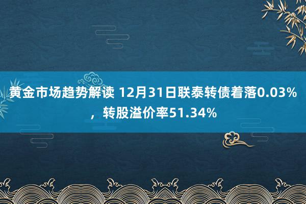 黄金市场趋势解读 12月31日联泰转债着落0.03%，转股溢价率51.34%