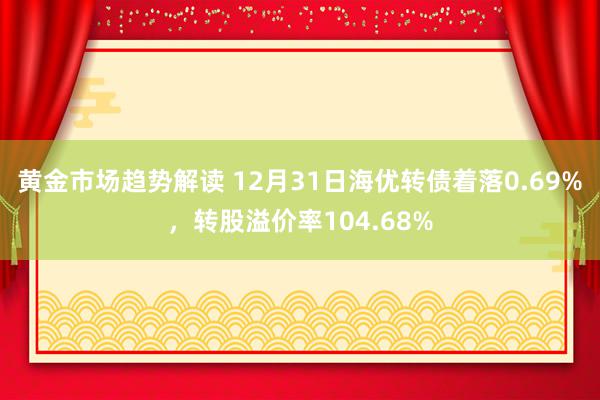 黄金市场趋势解读 12月31日海优转债着落0.69%，转股溢价率104.68%