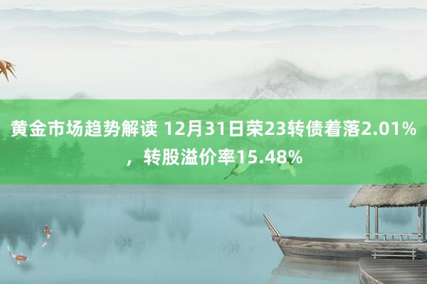 黄金市场趋势解读 12月31日荣23转债着落2.01%，转股溢价率15.48%