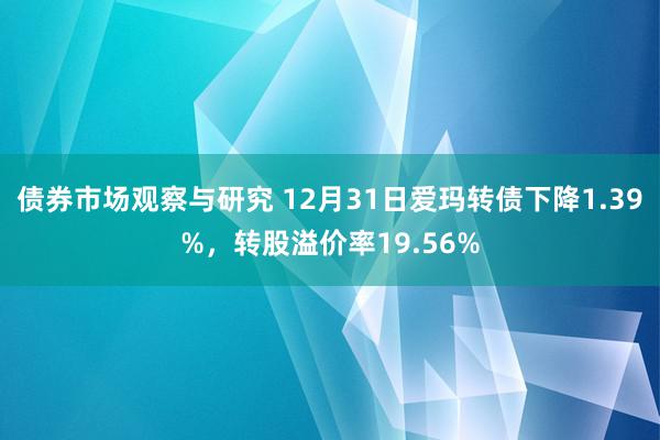 债券市场观察与研究 12月31日爱玛转债下降1.39%，转股溢价率19.56%