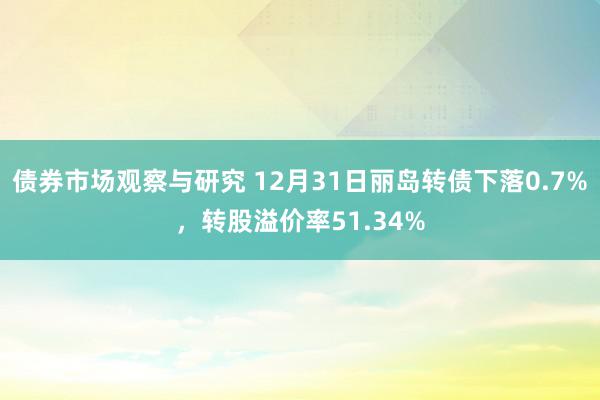 债券市场观察与研究 12月31日丽岛转债下落0.7%，转股溢价率51.34%