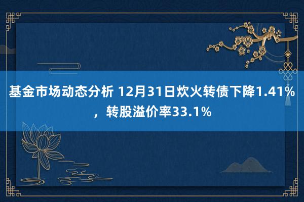 基金市场动态分析 12月31日炊火转债下降1.41%，转股溢价率33.1%