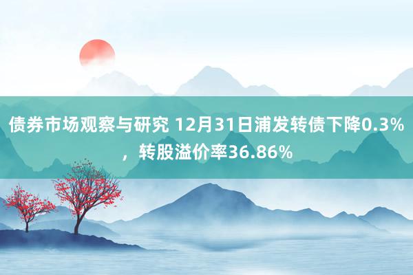 债券市场观察与研究 12月31日浦发转债下降0.3%，转股溢价率36.86%