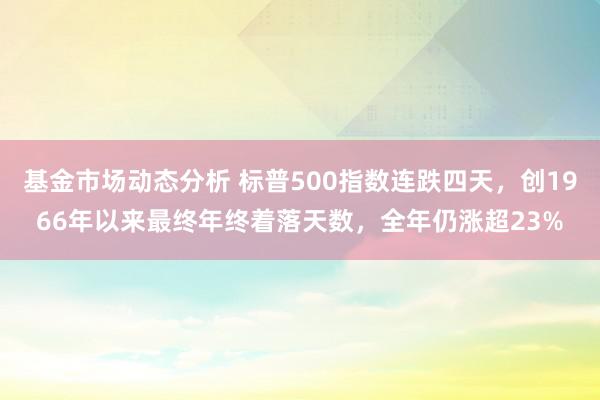 基金市场动态分析 标普500指数连跌四天，创1966年以来最终年终着落天数，全年仍涨超23%