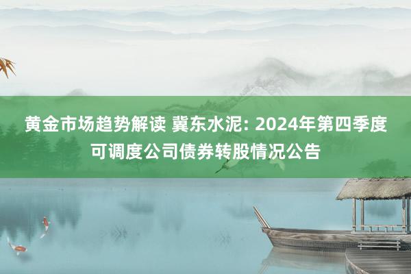 黄金市场趋势解读 冀东水泥: 2024年第四季度可调度公司债券转股情况公告