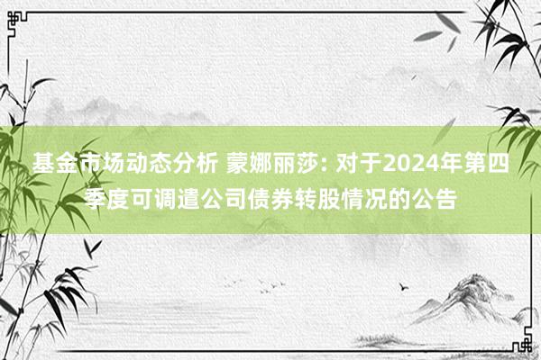 基金市场动态分析 蒙娜丽莎: 对于2024年第四季度可调遣公司债券转股情况的公告