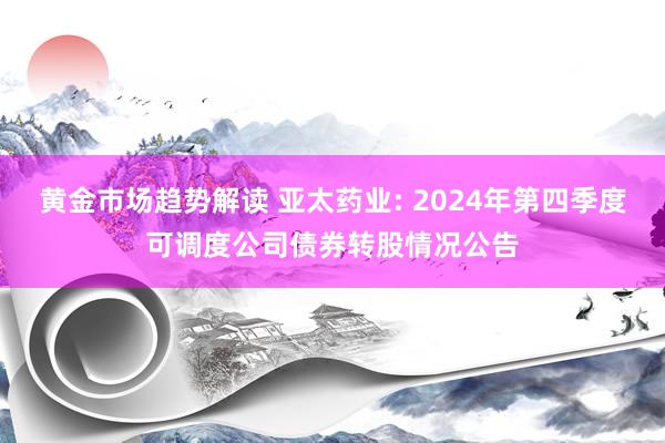 黄金市场趋势解读 亚太药业: 2024年第四季度可调度公司债券转股情况公告