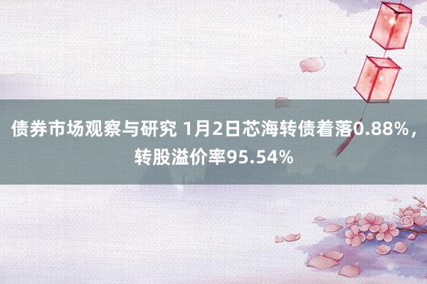 债券市场观察与研究 1月2日芯海转债着落0.88%，转股溢价率95.54%