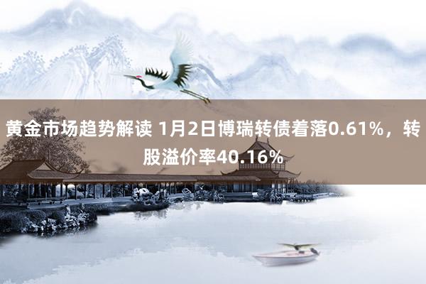 黄金市场趋势解读 1月2日博瑞转债着落0.61%，转股溢价率40.16%