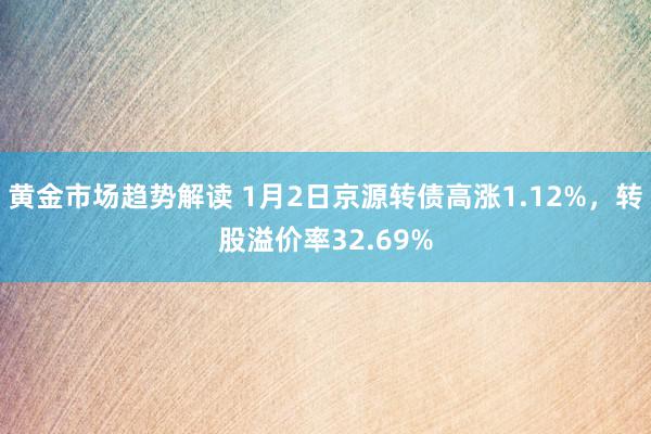 黄金市场趋势解读 1月2日京源转债高涨1.12%，转股溢价率32.69%