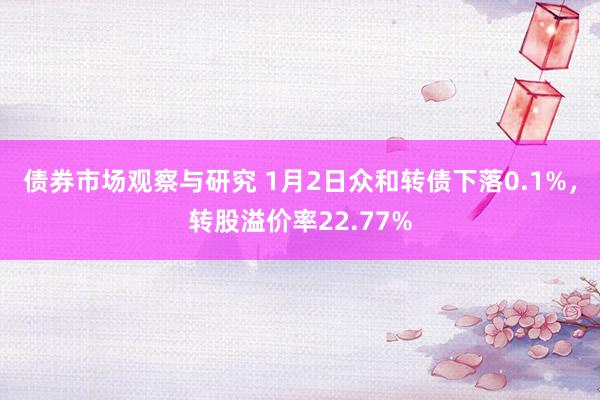 债券市场观察与研究 1月2日众和转债下落0.1%，转股溢价率22.77%