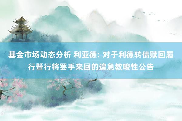 基金市场动态分析 利亚德: 对于利德转债赎回履行暨行将罢手来回的遑急教唆性公告