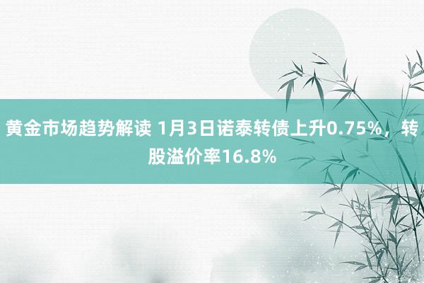 黄金市场趋势解读 1月3日诺泰转债上升0.75%，转股溢价率16.8%