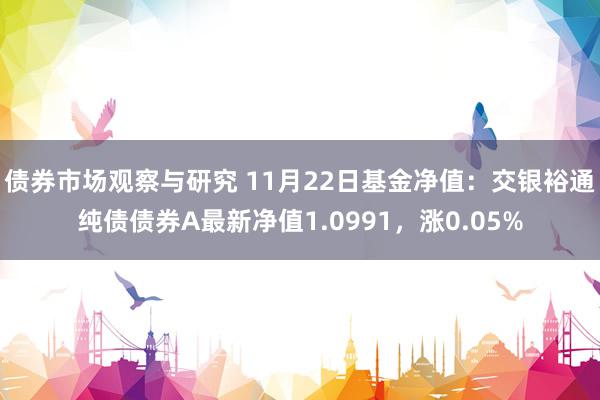 债券市场观察与研究 11月22日基金净值：交银裕通纯债债券A最新净值1.0991，涨0.05%