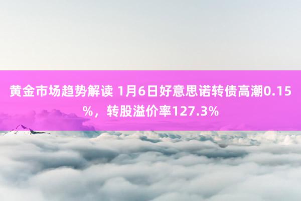 黄金市场趋势解读 1月6日好意思诺转债高潮0.15%，转股溢价率127.3%