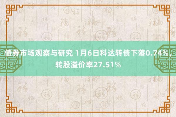 债券市场观察与研究 1月6日科达转债下落0.74%，转股溢价率27.51%