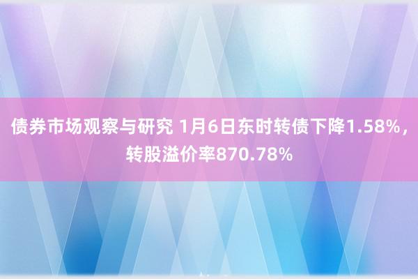 债券市场观察与研究 1月6日东时转债下降1.58%，转股溢价率870.78%