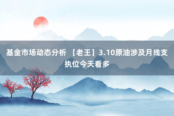   基金市场动态分析 【老王】3.10原油涉及月线支执位今天看多