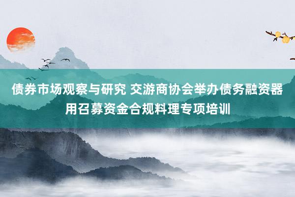   债券市场观察与研究 交游商协会举办债务融资器用召募资金合规料理专项培训