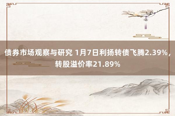   债券市场观察与研究 1月7日利扬转债飞腾2.39%，转股溢价率21.89%