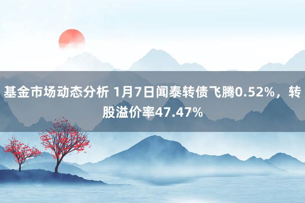   基金市场动态分析 1月7日闻泰转债飞腾0.52%，转股溢价率47.47%