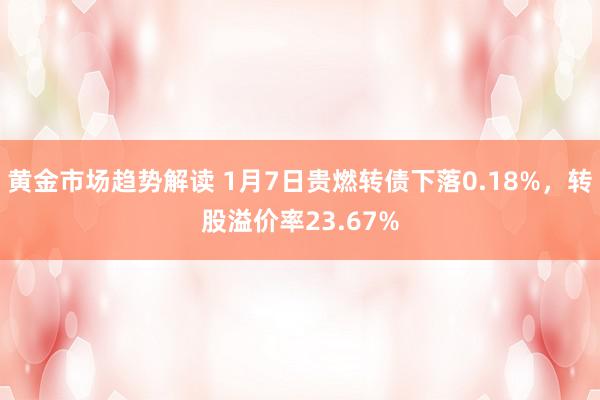   黄金市场趋势解读 1月7日贵燃转债下落0.18%，转股溢价率23.67%