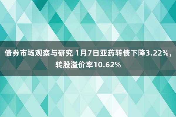 债券市场观察与研究 1月7日亚药转债下降3.22%，转股溢价率10.62%