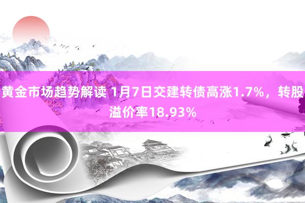   黄金市场趋势解读 1月7日交建转债高涨1.7%，转股溢价率18.93%