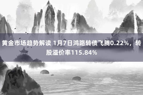   黄金市场趋势解读 1月7日鸿路转债飞腾0.22%，转股溢价率115.84%