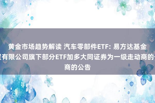 黄金市场趋势解读 汽车零部件ETF: 易方达基金措置有限公司旗下部分ETF加多大同证券为一级走动商的公告