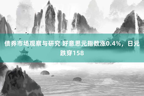 债券市场观察与研究 好意思元指数涨0.4%，日元跌穿158