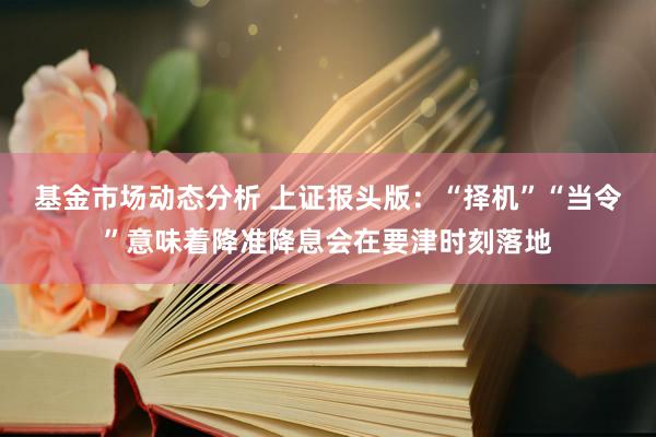 基金市场动态分析 上证报头版：“择机”“当令”意味着降准降息