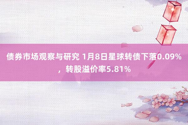 债券市场观察与研究 1月8日星球转债下落0.09%，转股溢价率5.81%