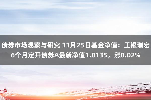   债券市场观察与研究 11月25日基金净值：工银瑞宏6个月定开债券A最新净值1.0135，涨0.02%