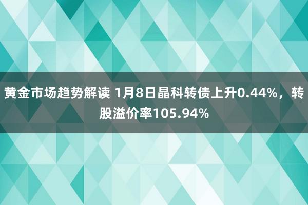   黄金市场趋势解读 1月8日晶科转债上升0.44%，转股溢价率105.94%