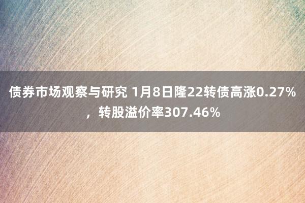 债券市场观察与研究 1月8日隆22转债高涨0.27%，转股溢价率307.46%