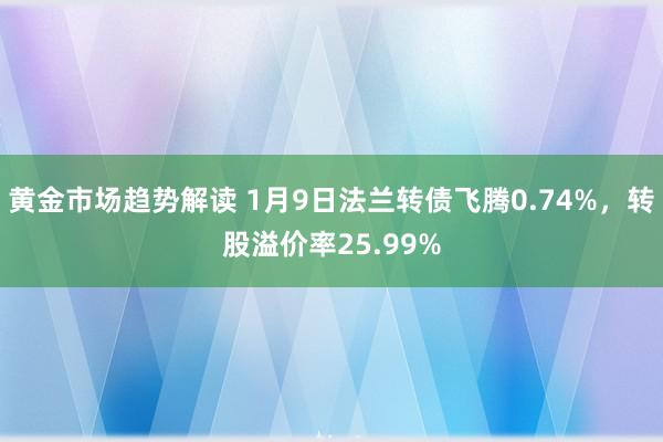 黄金市场趋势解读 1月9日法兰转债飞腾0.74%，转股溢价率25.99%