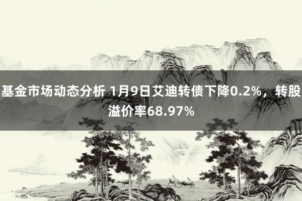   基金市场动态分析 1月9日艾迪转债下降0.2%，转股溢价率68.97%