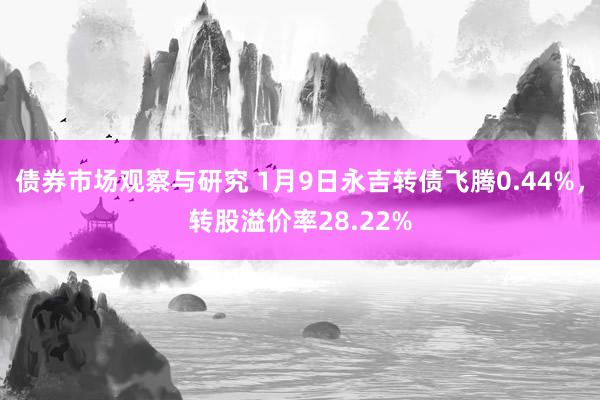 债券市场观察与研究 1月9日永吉转债飞腾0.44%，转股溢价