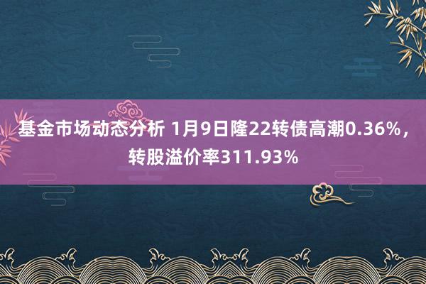 基金市场动态分析 1月9日隆22转债高潮0.36%，转股溢价